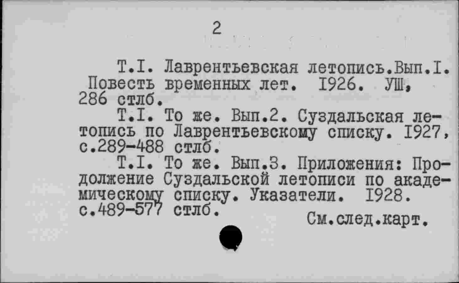 ﻿2
T.I. Лаврентьевская летопись.Внп.І. Повесть временных лет. 1926. УШ, 286 стлб.
T.I. То же. Вып.2. Суздальская летопись по Лаврентьевскому списку. 1927, с.289-488 стлб.
T.I. То же. Вып.З. Приложения: Продолжение Суздальской летописи по академическому списку. Указатели. 1928. с.489-577 стлб.	См.след.карт.